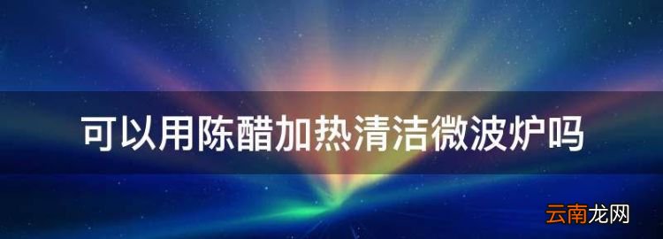 食醋可以微波爐加熱嗎，可以用陳醋加熱清潔微波爐