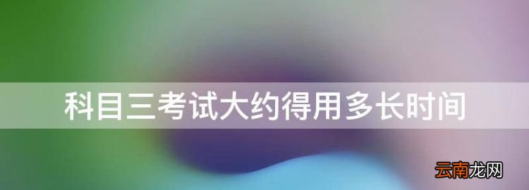 科目三考試大約得用多長(zhǎng)時(shí)間