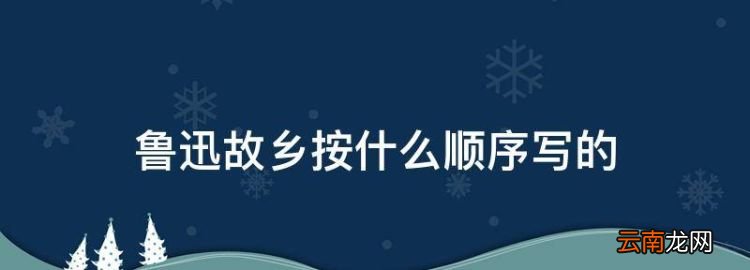 魯迅故鄉(xiāng)按什么順序?qū)懙?，魯迅《故鄉(xiāng)》主要內(nèi)容概括